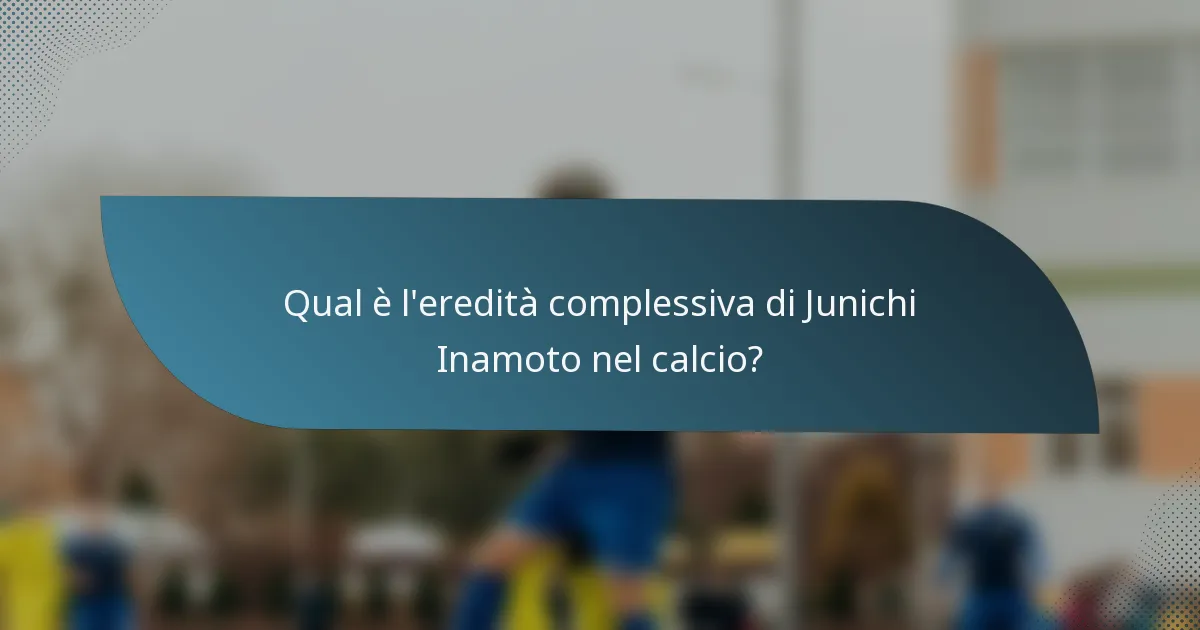 Qual è l'eredità complessiva di Junichi Inamoto nel calcio?